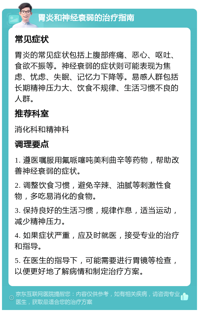 胃炎和神经衰弱的治疗指南 常见症状 胃炎的常见症状包括上腹部疼痛、恶心、呕吐、食欲不振等。神经衰弱的症状则可能表现为焦虑、忧虑、失眠、记忆力下降等。易感人群包括长期精神压力大、饮食不规律、生活习惯不良的人群。 推荐科室 消化科和精神科 调理要点 1. 遵医嘱服用氟哌噻吨美利曲辛等药物，帮助改善神经衰弱的症状。 2. 调整饮食习惯，避免辛辣、油腻等刺激性食物，多吃易消化的食物。 3. 保持良好的生活习惯，规律作息，适当运动，减少精神压力。 4. 如果症状严重，应及时就医，接受专业的治疗和指导。 5. 在医生的指导下，可能需要进行胃镜等检查，以便更好地了解病情和制定治疗方案。