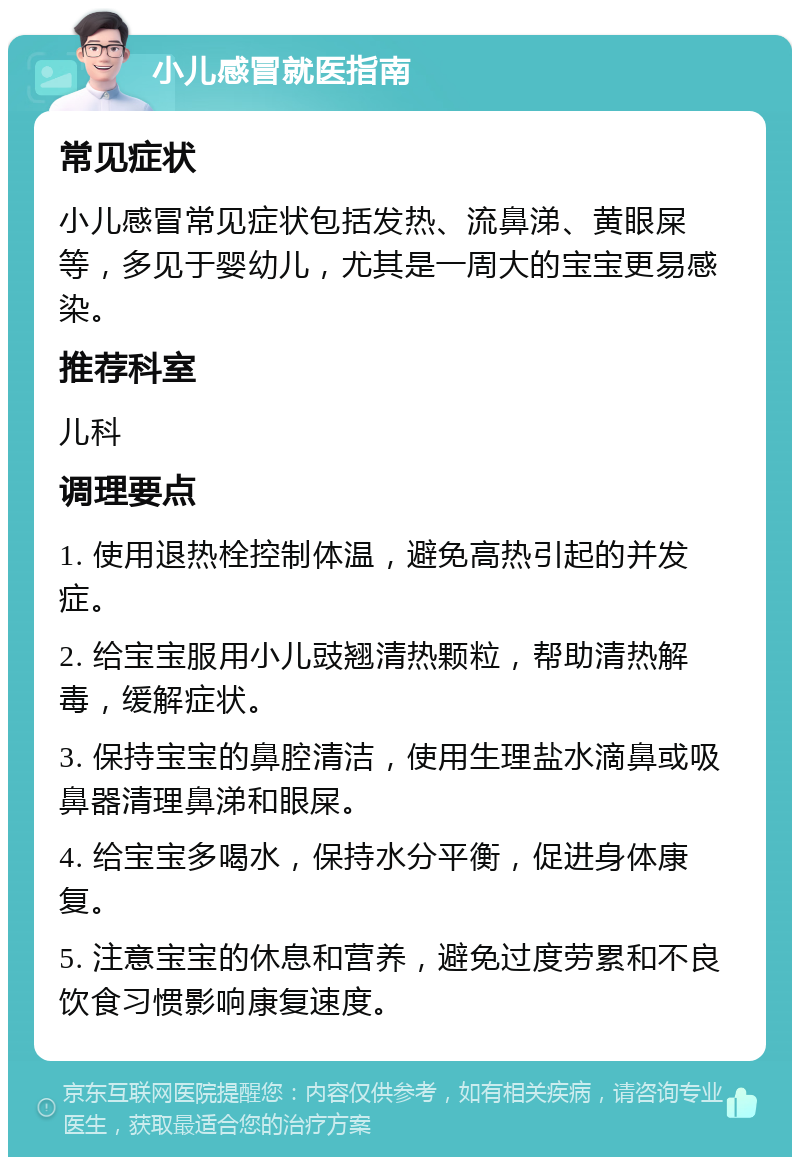 小儿感冒就医指南 常见症状 小儿感冒常见症状包括发热、流鼻涕、黄眼屎等，多见于婴幼儿，尤其是一周大的宝宝更易感染。 推荐科室 儿科 调理要点 1. 使用退热栓控制体温，避免高热引起的并发症。 2. 给宝宝服用小儿豉翘清热颗粒，帮助清热解毒，缓解症状。 3. 保持宝宝的鼻腔清洁，使用生理盐水滴鼻或吸鼻器清理鼻涕和眼屎。 4. 给宝宝多喝水，保持水分平衡，促进身体康复。 5. 注意宝宝的休息和营养，避免过度劳累和不良饮食习惯影响康复速度。