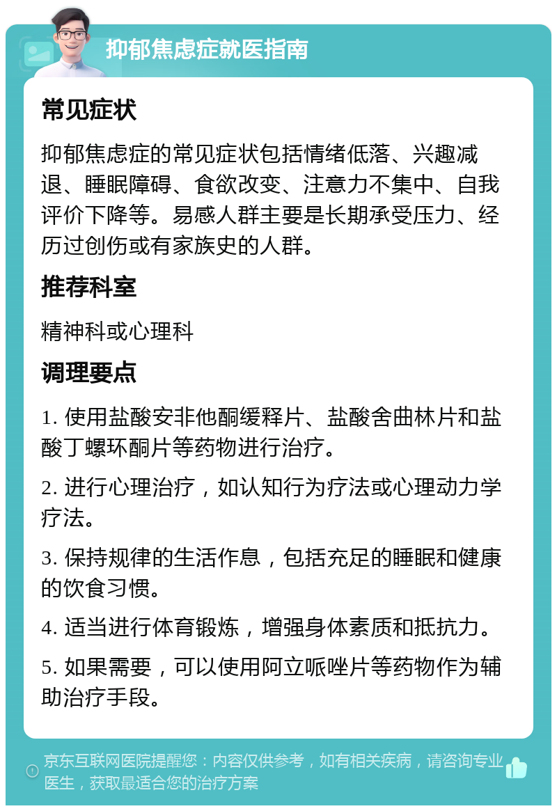 抑郁焦虑症就医指南 常见症状 抑郁焦虑症的常见症状包括情绪低落、兴趣减退、睡眠障碍、食欲改变、注意力不集中、自我评价下降等。易感人群主要是长期承受压力、经历过创伤或有家族史的人群。 推荐科室 精神科或心理科 调理要点 1. 使用盐酸安非他酮缓释片、盐酸舍曲林片和盐酸丁螺环酮片等药物进行治疗。 2. 进行心理治疗，如认知行为疗法或心理动力学疗法。 3. 保持规律的生活作息，包括充足的睡眠和健康的饮食习惯。 4. 适当进行体育锻炼，增强身体素质和抵抗力。 5. 如果需要，可以使用阿立哌唑片等药物作为辅助治疗手段。