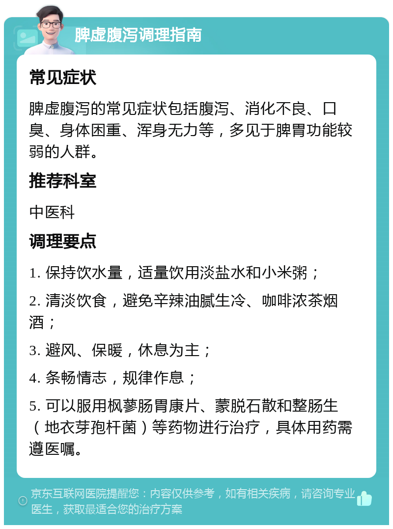 脾虚腹泻调理指南 常见症状 脾虚腹泻的常见症状包括腹泻、消化不良、口臭、身体困重、浑身无力等，多见于脾胃功能较弱的人群。 推荐科室 中医科 调理要点 1. 保持饮水量，适量饮用淡盐水和小米粥； 2. 清淡饮食，避免辛辣油腻生冷、咖啡浓茶烟酒； 3. 避风、保暖，休息为主； 4. 条畅情志，规律作息； 5. 可以服用枫蓼肠胃康片、蒙脱石散和整肠生（地衣芽孢杆菌）等药物进行治疗，具体用药需遵医嘱。