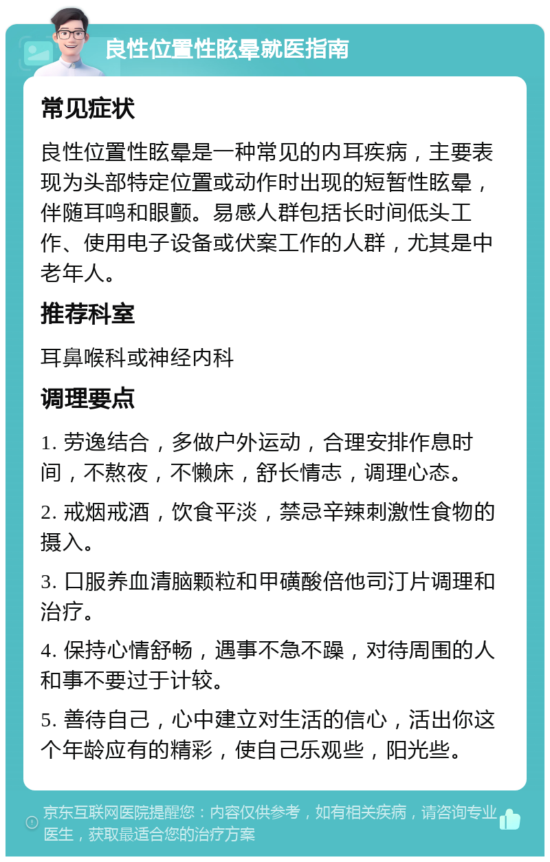 良性位置性眩晕就医指南 常见症状 良性位置性眩晕是一种常见的内耳疾病，主要表现为头部特定位置或动作时出现的短暂性眩晕，伴随耳鸣和眼颤。易感人群包括长时间低头工作、使用电子设备或伏案工作的人群，尤其是中老年人。 推荐科室 耳鼻喉科或神经内科 调理要点 1. 劳逸结合，多做户外运动，合理安排作息时间，不熬夜，不懒床，舒长情志，调理心态。 2. 戒烟戒酒，饮食平淡，禁忌辛辣刺激性食物的摄入。 3. 口服养血清脑颗粒和甲磺酸倍他司汀片调理和治疗。 4. 保持心情舒畅，遇事不急不躁，对待周围的人和事不要过于计较。 5. 善待自己，心中建立对生活的信心，活出你这个年龄应有的精彩，使自己乐观些，阳光些。