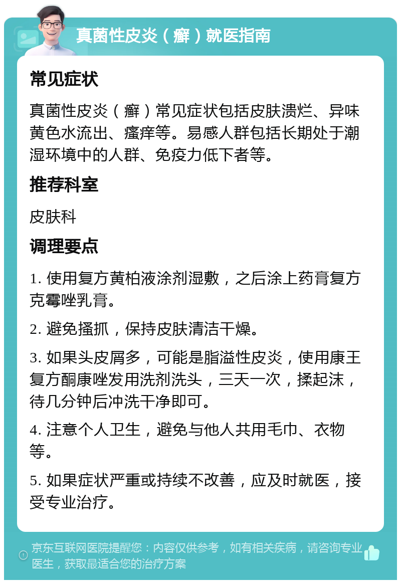 真菌性皮炎（癣）就医指南 常见症状 真菌性皮炎（癣）常见症状包括皮肤溃烂、异味黄色水流出、瘙痒等。易感人群包括长期处于潮湿环境中的人群、免疫力低下者等。 推荐科室 皮肤科 调理要点 1. 使用复方黄柏液涂剂湿敷，之后涂上药膏复方克霉唑乳膏。 2. 避免搔抓，保持皮肤清洁干燥。 3. 如果头皮屑多，可能是脂溢性皮炎，使用康王复方酮康唑发用洗剂洗头，三天一次，揉起沫，待几分钟后冲洗干净即可。 4. 注意个人卫生，避免与他人共用毛巾、衣物等。 5. 如果症状严重或持续不改善，应及时就医，接受专业治疗。