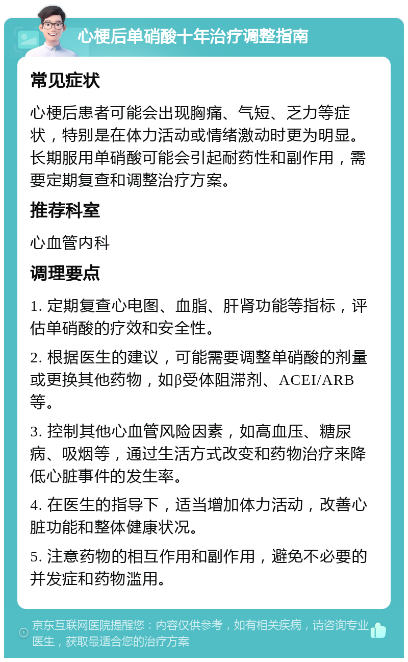 心梗后单硝酸十年治疗调整指南 常见症状 心梗后患者可能会出现胸痛、气短、乏力等症状，特别是在体力活动或情绪激动时更为明显。长期服用单硝酸可能会引起耐药性和副作用，需要定期复查和调整治疗方案。 推荐科室 心血管内科 调理要点 1. 定期复查心电图、血脂、肝肾功能等指标，评估单硝酸的疗效和安全性。 2. 根据医生的建议，可能需要调整单硝酸的剂量或更换其他药物，如β受体阻滞剂、ACEI/ARB等。 3. 控制其他心血管风险因素，如高血压、糖尿病、吸烟等，通过生活方式改变和药物治疗来降低心脏事件的发生率。 4. 在医生的指导下，适当增加体力活动，改善心脏功能和整体健康状况。 5. 注意药物的相互作用和副作用，避免不必要的并发症和药物滥用。