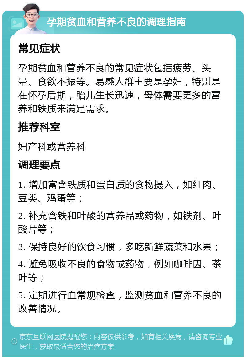 孕期贫血和营养不良的调理指南 常见症状 孕期贫血和营养不良的常见症状包括疲劳、头晕、食欲不振等。易感人群主要是孕妇，特别是在怀孕后期，胎儿生长迅速，母体需要更多的营养和铁质来满足需求。 推荐科室 妇产科或营养科 调理要点 1. 增加富含铁质和蛋白质的食物摄入，如红肉、豆类、鸡蛋等； 2. 补充含铁和叶酸的营养品或药物，如铁剂、叶酸片等； 3. 保持良好的饮食习惯，多吃新鲜蔬菜和水果； 4. 避免吸收不良的食物或药物，例如咖啡因、茶叶等； 5. 定期进行血常规检查，监测贫血和营养不良的改善情况。