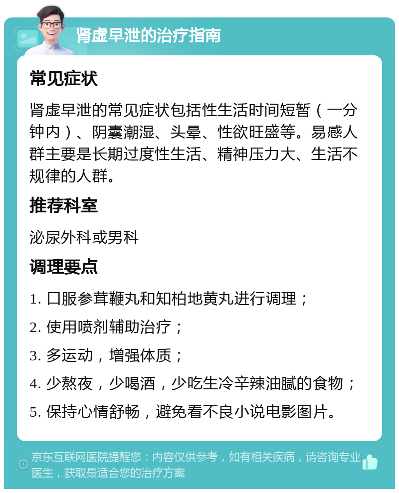 肾虚早泄的治疗指南 常见症状 肾虚早泄的常见症状包括性生活时间短暂（一分钟内）、阴囊潮湿、头晕、性欲旺盛等。易感人群主要是长期过度性生活、精神压力大、生活不规律的人群。 推荐科室 泌尿外科或男科 调理要点 1. 口服参茸鞭丸和知柏地黄丸进行调理； 2. 使用喷剂辅助治疗； 3. 多运动，增强体质； 4. 少熬夜，少喝酒，少吃生冷辛辣油腻的食物； 5. 保持心情舒畅，避免看不良小说电影图片。