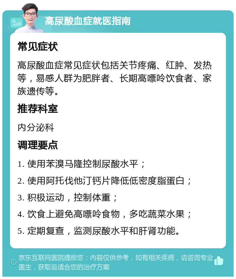 高尿酸血症就医指南 常见症状 高尿酸血症常见症状包括关节疼痛、红肿、发热等，易感人群为肥胖者、长期高嘌呤饮食者、家族遗传等。 推荐科室 内分泌科 调理要点 1. 使用苯溴马隆控制尿酸水平； 2. 使用阿托伐他汀钙片降低低密度脂蛋白； 3. 积极运动，控制体重； 4. 饮食上避免高嘌呤食物，多吃蔬菜水果； 5. 定期复查，监测尿酸水平和肝肾功能。