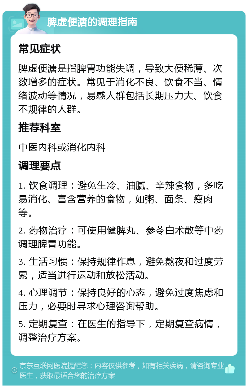 脾虚便溏的调理指南 常见症状 脾虚便溏是指脾胃功能失调，导致大便稀薄、次数增多的症状。常见于消化不良、饮食不当、情绪波动等情况，易感人群包括长期压力大、饮食不规律的人群。 推荐科室 中医内科或消化内科 调理要点 1. 饮食调理：避免生冷、油腻、辛辣食物，多吃易消化、富含营养的食物，如粥、面条、瘦肉等。 2. 药物治疗：可使用健脾丸、参苓白术散等中药调理脾胃功能。 3. 生活习惯：保持规律作息，避免熬夜和过度劳累，适当进行运动和放松活动。 4. 心理调节：保持良好的心态，避免过度焦虑和压力，必要时寻求心理咨询帮助。 5. 定期复查：在医生的指导下，定期复查病情，调整治疗方案。