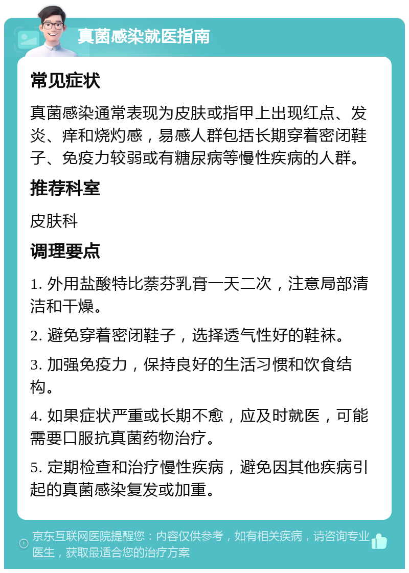 真菌感染就医指南 常见症状 真菌感染通常表现为皮肤或指甲上出现红点、发炎、痒和烧灼感，易感人群包括长期穿着密闭鞋子、免疫力较弱或有糖尿病等慢性疾病的人群。 推荐科室 皮肤科 调理要点 1. 外用盐酸特比萘芬乳膏一天二次，注意局部清洁和干燥。 2. 避免穿着密闭鞋子，选择透气性好的鞋袜。 3. 加强免疫力，保持良好的生活习惯和饮食结构。 4. 如果症状严重或长期不愈，应及时就医，可能需要口服抗真菌药物治疗。 5. 定期检查和治疗慢性疾病，避免因其他疾病引起的真菌感染复发或加重。