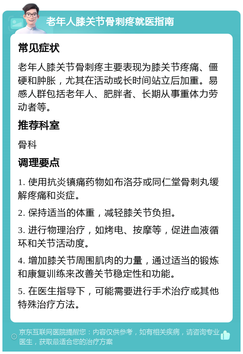 老年人膝关节骨刺疼就医指南 常见症状 老年人膝关节骨刺疼主要表现为膝关节疼痛、僵硬和肿胀，尤其在活动或长时间站立后加重。易感人群包括老年人、肥胖者、长期从事重体力劳动者等。 推荐科室 骨科 调理要点 1. 使用抗炎镇痛药物如布洛芬或同仁堂骨刺丸缓解疼痛和炎症。 2. 保持适当的体重，减轻膝关节负担。 3. 进行物理治疗，如烤电、按摩等，促进血液循环和关节活动度。 4. 增加膝关节周围肌肉的力量，通过适当的锻炼和康复训练来改善关节稳定性和功能。 5. 在医生指导下，可能需要进行手术治疗或其他特殊治疗方法。