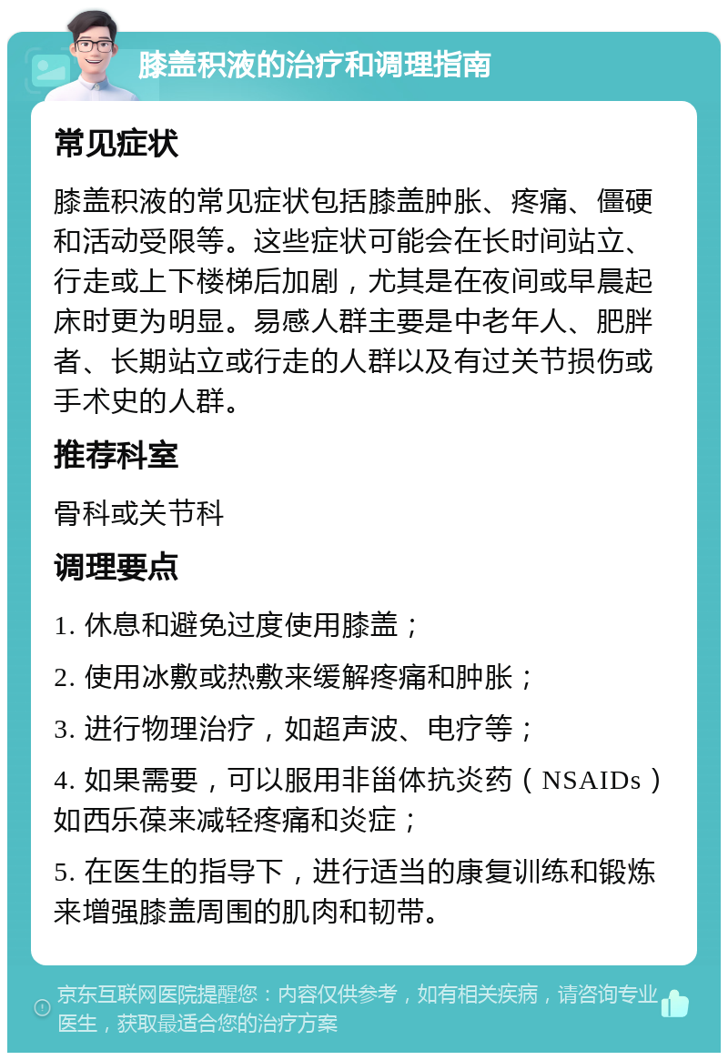 膝盖积液的治疗和调理指南 常见症状 膝盖积液的常见症状包括膝盖肿胀、疼痛、僵硬和活动受限等。这些症状可能会在长时间站立、行走或上下楼梯后加剧，尤其是在夜间或早晨起床时更为明显。易感人群主要是中老年人、肥胖者、长期站立或行走的人群以及有过关节损伤或手术史的人群。 推荐科室 骨科或关节科 调理要点 1. 休息和避免过度使用膝盖； 2. 使用冰敷或热敷来缓解疼痛和肿胀； 3. 进行物理治疗，如超声波、电疗等； 4. 如果需要，可以服用非甾体抗炎药（NSAIDs）如西乐葆来减轻疼痛和炎症； 5. 在医生的指导下，进行适当的康复训练和锻炼来增强膝盖周围的肌肉和韧带。