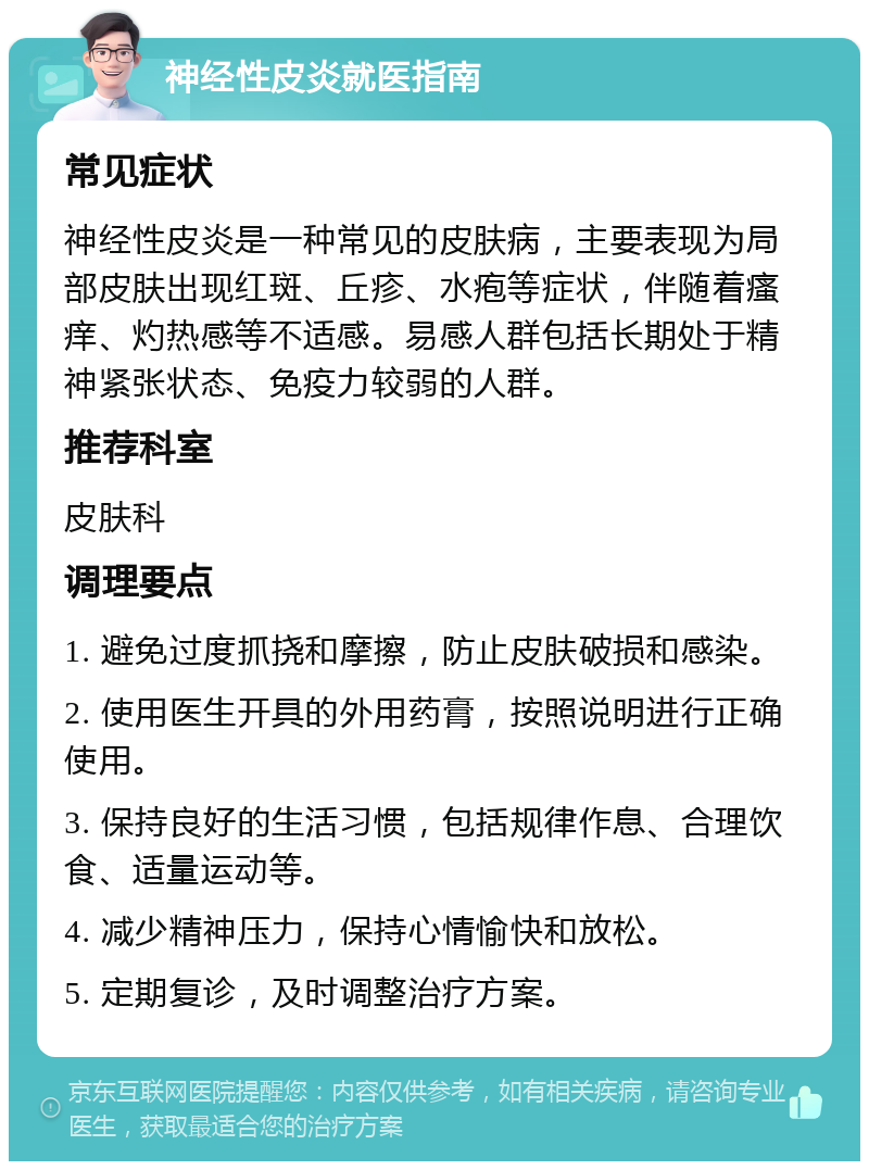 神经性皮炎就医指南 常见症状 神经性皮炎是一种常见的皮肤病，主要表现为局部皮肤出现红斑、丘疹、水疱等症状，伴随着瘙痒、灼热感等不适感。易感人群包括长期处于精神紧张状态、免疫力较弱的人群。 推荐科室 皮肤科 调理要点 1. 避免过度抓挠和摩擦，防止皮肤破损和感染。 2. 使用医生开具的外用药膏，按照说明进行正确使用。 3. 保持良好的生活习惯，包括规律作息、合理饮食、适量运动等。 4. 减少精神压力，保持心情愉快和放松。 5. 定期复诊，及时调整治疗方案。