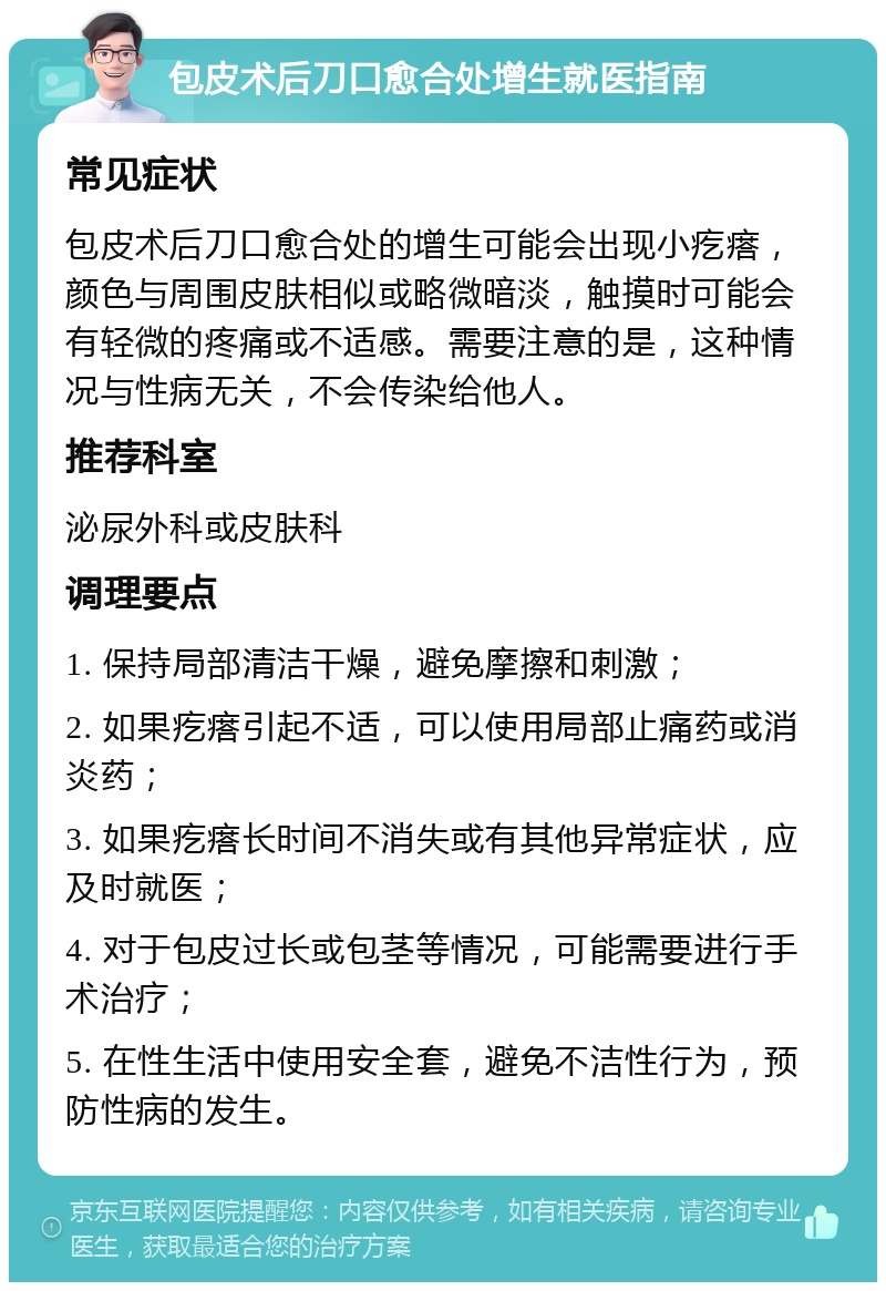 包皮术后刀口愈合处增生就医指南 常见症状 包皮术后刀口愈合处的增生可能会出现小疙瘩，颜色与周围皮肤相似或略微暗淡，触摸时可能会有轻微的疼痛或不适感。需要注意的是，这种情况与性病无关，不会传染给他人。 推荐科室 泌尿外科或皮肤科 调理要点 1. 保持局部清洁干燥，避免摩擦和刺激； 2. 如果疙瘩引起不适，可以使用局部止痛药或消炎药； 3. 如果疙瘩长时间不消失或有其他异常症状，应及时就医； 4. 对于包皮过长或包茎等情况，可能需要进行手术治疗； 5. 在性生活中使用安全套，避免不洁性行为，预防性病的发生。