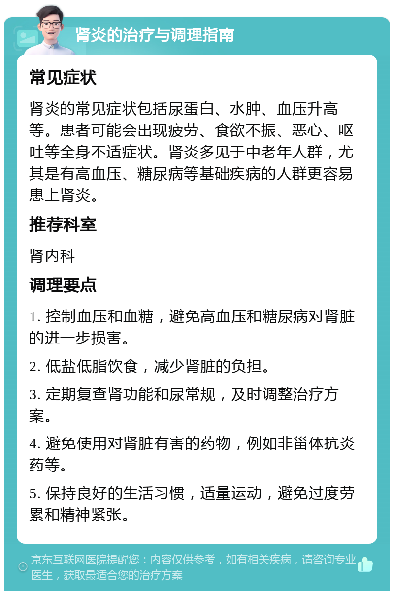 肾炎的治疗与调理指南 常见症状 肾炎的常见症状包括尿蛋白、水肿、血压升高等。患者可能会出现疲劳、食欲不振、恶心、呕吐等全身不适症状。肾炎多见于中老年人群，尤其是有高血压、糖尿病等基础疾病的人群更容易患上肾炎。 推荐科室 肾内科 调理要点 1. 控制血压和血糖，避免高血压和糖尿病对肾脏的进一步损害。 2. 低盐低脂饮食，减少肾脏的负担。 3. 定期复查肾功能和尿常规，及时调整治疗方案。 4. 避免使用对肾脏有害的药物，例如非甾体抗炎药等。 5. 保持良好的生活习惯，适量运动，避免过度劳累和精神紧张。