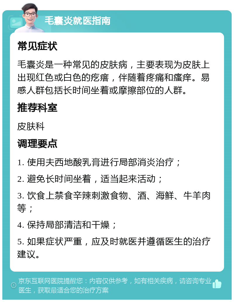 毛囊炎就医指南 常见症状 毛囊炎是一种常见的皮肤病，主要表现为皮肤上出现红色或白色的疙瘩，伴随着疼痛和瘙痒。易感人群包括长时间坐着或摩擦部位的人群。 推荐科室 皮肤科 调理要点 1. 使用夫西地酸乳膏进行局部消炎治疗； 2. 避免长时间坐着，适当起来活动； 3. 饮食上禁食辛辣刺激食物、酒、海鲜、牛羊肉等； 4. 保持局部清洁和干燥； 5. 如果症状严重，应及时就医并遵循医生的治疗建议。