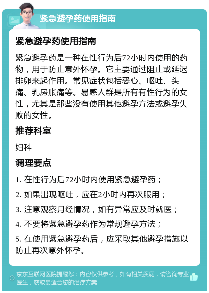 紧急避孕药使用指南 紧急避孕药使用指南 紧急避孕药是一种在性行为后72小时内使用的药物，用于防止意外怀孕。它主要通过阻止或延迟排卵来起作用。常见症状包括恶心、呕吐、头痛、乳房胀痛等。易感人群是所有有性行为的女性，尤其是那些没有使用其他避孕方法或避孕失败的女性。 推荐科室 妇科 调理要点 1. 在性行为后72小时内使用紧急避孕药； 2. 如果出现呕吐，应在2小时内再次服用； 3. 注意观察月经情况，如有异常应及时就医； 4. 不要将紧急避孕药作为常规避孕方法； 5. 在使用紧急避孕药后，应采取其他避孕措施以防止再次意外怀孕。