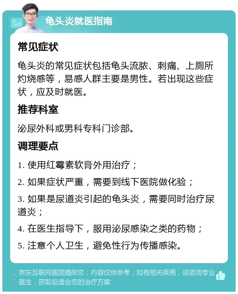 龟头炎就医指南 常见症状 龟头炎的常见症状包括龟头流脓、刺痛、上厕所灼烧感等，易感人群主要是男性。若出现这些症状，应及时就医。 推荐科室 泌尿外科或男科专科门诊部。 调理要点 1. 使用红霉素软膏外用治疗； 2. 如果症状严重，需要到线下医院做化验； 3. 如果是尿道炎引起的龟头炎，需要同时治疗尿道炎； 4. 在医生指导下，服用泌尿感染之类的药物； 5. 注意个人卫生，避免性行为传播感染。