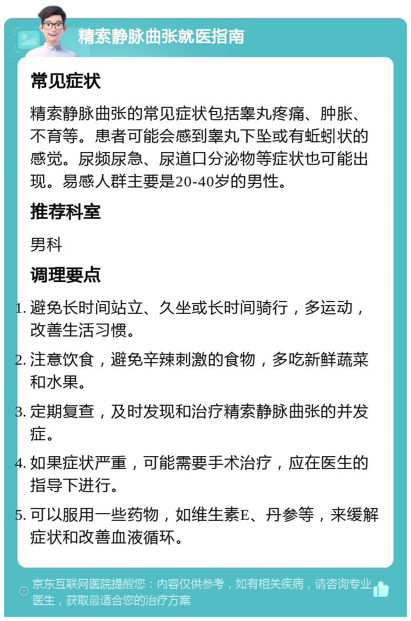 精索静脉曲张就医指南 常见症状 精索静脉曲张的常见症状包括睾丸疼痛、肿胀、不育等。患者可能会感到睾丸下坠或有蚯蚓状的感觉。尿频尿急、尿道口分泌物等症状也可能出现。易感人群主要是20-40岁的男性。 推荐科室 男科 调理要点 避免长时间站立、久坐或长时间骑行，多运动，改善生活习惯。 注意饮食，避免辛辣刺激的食物，多吃新鲜蔬菜和水果。 定期复查，及时发现和治疗精索静脉曲张的并发症。 如果症状严重，可能需要手术治疗，应在医生的指导下进行。 可以服用一些药物，如维生素E、丹参等，来缓解症状和改善血液循环。