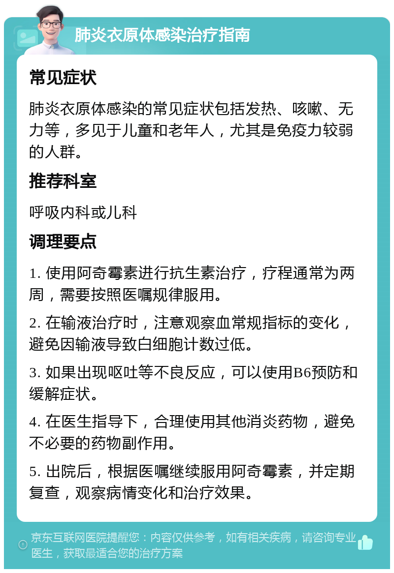 肺炎衣原体感染治疗指南 常见症状 肺炎衣原体感染的常见症状包括发热、咳嗽、无力等，多见于儿童和老年人，尤其是免疫力较弱的人群。 推荐科室 呼吸内科或儿科 调理要点 1. 使用阿奇霉素进行抗生素治疗，疗程通常为两周，需要按照医嘱规律服用。 2. 在输液治疗时，注意观察血常规指标的变化，避免因输液导致白细胞计数过低。 3. 如果出现呕吐等不良反应，可以使用B6预防和缓解症状。 4. 在医生指导下，合理使用其他消炎药物，避免不必要的药物副作用。 5. 出院后，根据医嘱继续服用阿奇霉素，并定期复查，观察病情变化和治疗效果。