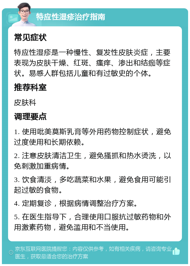 特应性湿疹治疗指南 常见症状 特应性湿疹是一种慢性、复发性皮肤炎症，主要表现为皮肤干燥、红斑、瘙痒、渗出和结痂等症状。易感人群包括儿童和有过敏史的个体。 推荐科室 皮肤科 调理要点 1. 使用吡美莫斯乳膏等外用药物控制症状，避免过度使用和长期依赖。 2. 注意皮肤清洁卫生，避免搔抓和热水烫洗，以免刺激加重病情。 3. 饮食清淡，多吃蔬菜和水果，避免食用可能引起过敏的食物。 4. 定期复诊，根据病情调整治疗方案。 5. 在医生指导下，合理使用口服抗过敏药物和外用激素药物，避免滥用和不当使用。