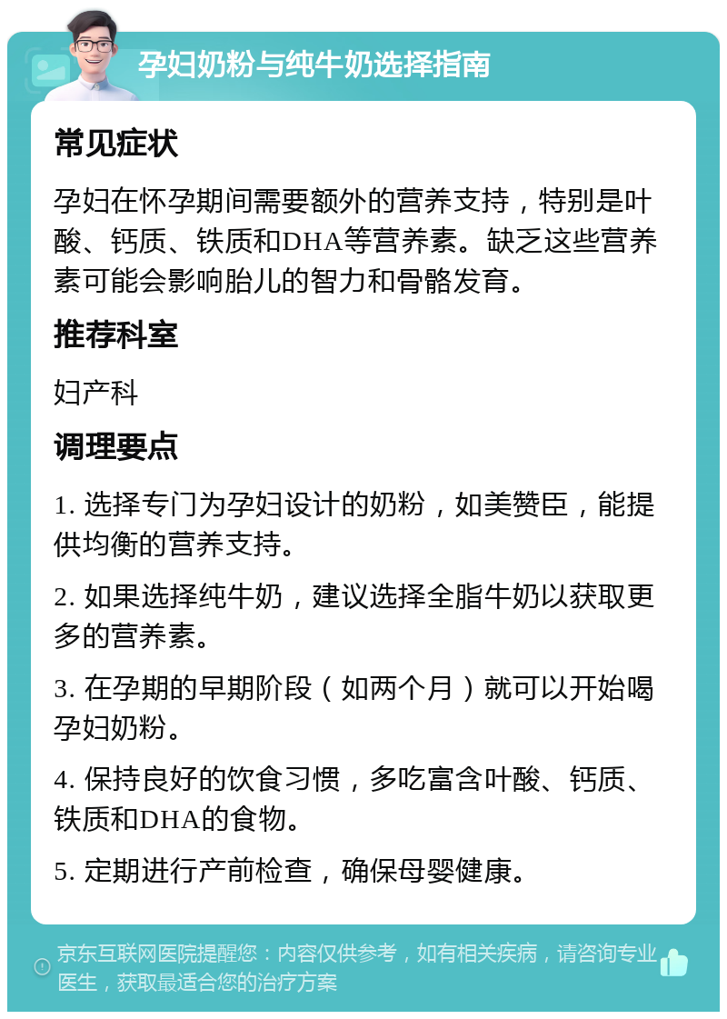 孕妇奶粉与纯牛奶选择指南 常见症状 孕妇在怀孕期间需要额外的营养支持，特别是叶酸、钙质、铁质和DHA等营养素。缺乏这些营养素可能会影响胎儿的智力和骨骼发育。 推荐科室 妇产科 调理要点 1. 选择专门为孕妇设计的奶粉，如美赞臣，能提供均衡的营养支持。 2. 如果选择纯牛奶，建议选择全脂牛奶以获取更多的营养素。 3. 在孕期的早期阶段（如两个月）就可以开始喝孕妇奶粉。 4. 保持良好的饮食习惯，多吃富含叶酸、钙质、铁质和DHA的食物。 5. 定期进行产前检查，确保母婴健康。