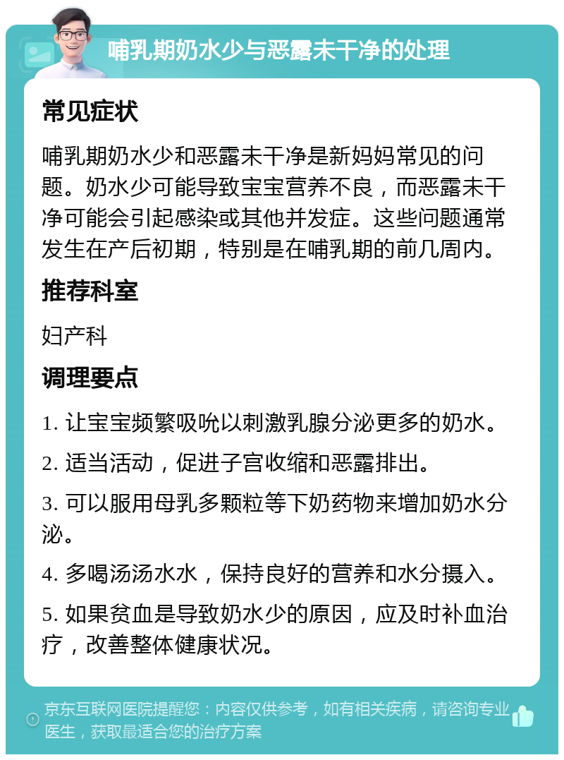 哺乳期奶水少与恶露未干净的处理 常见症状 哺乳期奶水少和恶露未干净是新妈妈常见的问题。奶水少可能导致宝宝营养不良，而恶露未干净可能会引起感染或其他并发症。这些问题通常发生在产后初期，特别是在哺乳期的前几周内。 推荐科室 妇产科 调理要点 1. 让宝宝频繁吸吮以刺激乳腺分泌更多的奶水。 2. 适当活动，促进子宫收缩和恶露排出。 3. 可以服用母乳多颗粒等下奶药物来增加奶水分泌。 4. 多喝汤汤水水，保持良好的营养和水分摄入。 5. 如果贫血是导致奶水少的原因，应及时补血治疗，改善整体健康状况。