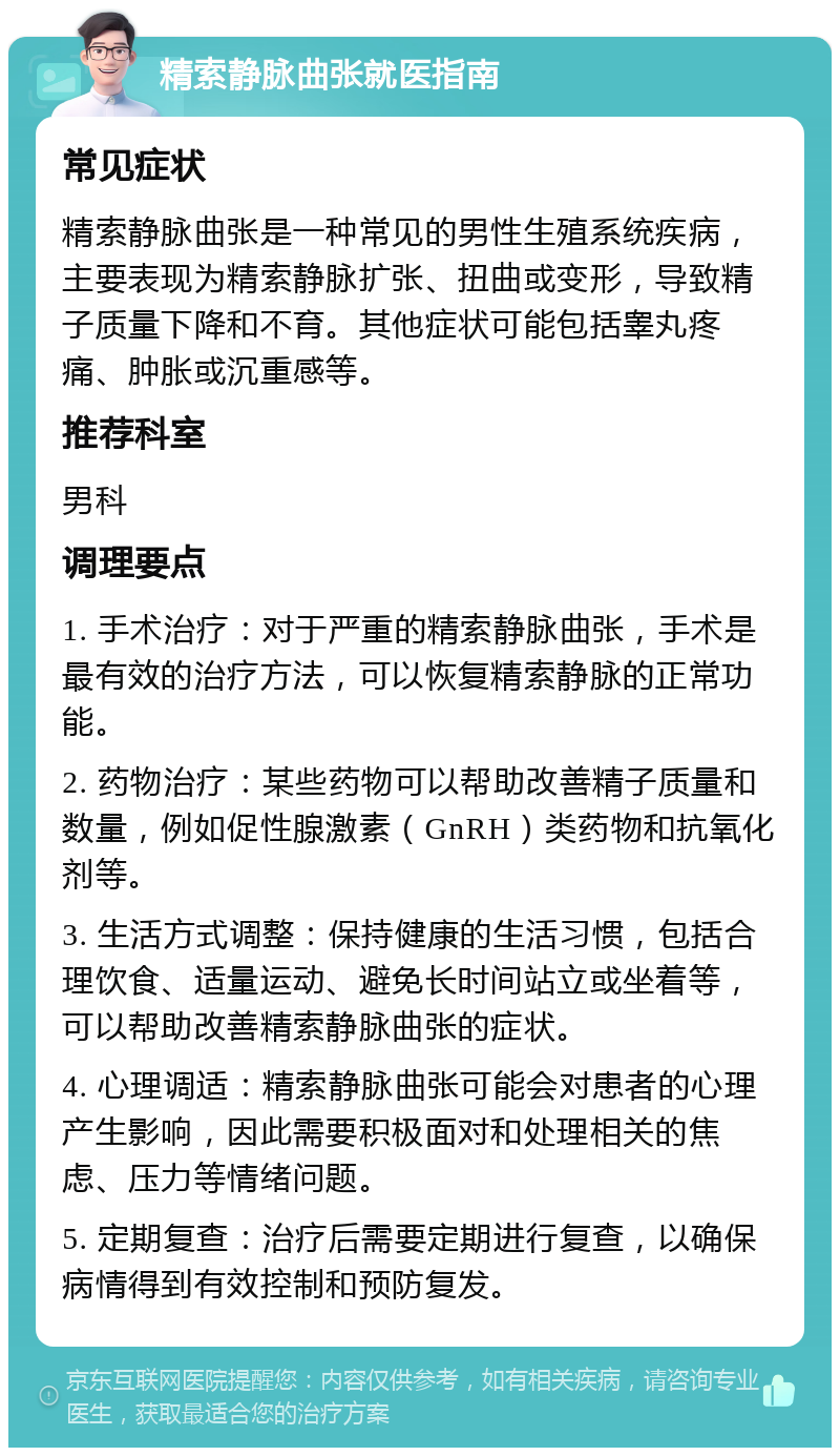 精索静脉曲张就医指南 常见症状 精索静脉曲张是一种常见的男性生殖系统疾病，主要表现为精索静脉扩张、扭曲或变形，导致精子质量下降和不育。其他症状可能包括睾丸疼痛、肿胀或沉重感等。 推荐科室 男科 调理要点 1. 手术治疗：对于严重的精索静脉曲张，手术是最有效的治疗方法，可以恢复精索静脉的正常功能。 2. 药物治疗：某些药物可以帮助改善精子质量和数量，例如促性腺激素（GnRH）类药物和抗氧化剂等。 3. 生活方式调整：保持健康的生活习惯，包括合理饮食、适量运动、避免长时间站立或坐着等，可以帮助改善精索静脉曲张的症状。 4. 心理调适：精索静脉曲张可能会对患者的心理产生影响，因此需要积极面对和处理相关的焦虑、压力等情绪问题。 5. 定期复查：治疗后需要定期进行复查，以确保病情得到有效控制和预防复发。