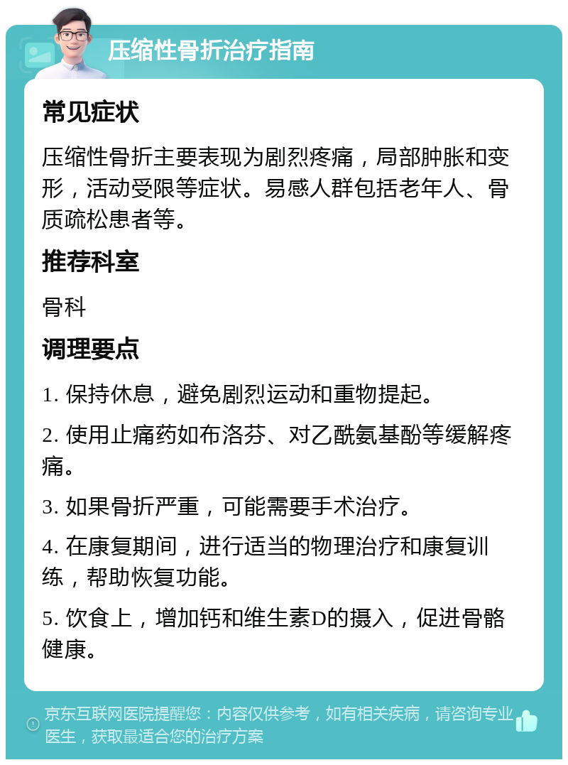 压缩性骨折治疗指南 常见症状 压缩性骨折主要表现为剧烈疼痛，局部肿胀和变形，活动受限等症状。易感人群包括老年人、骨质疏松患者等。 推荐科室 骨科 调理要点 1. 保持休息，避免剧烈运动和重物提起。 2. 使用止痛药如布洛芬、对乙酰氨基酚等缓解疼痛。 3. 如果骨折严重，可能需要手术治疗。 4. 在康复期间，进行适当的物理治疗和康复训练，帮助恢复功能。 5. 饮食上，增加钙和维生素D的摄入，促进骨骼健康。