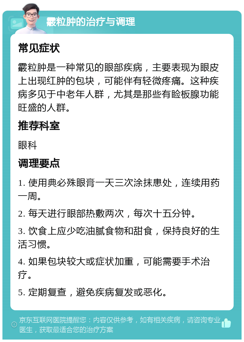 霰粒肿的治疗与调理 常见症状 霰粒肿是一种常见的眼部疾病，主要表现为眼皮上出现红肿的包块，可能伴有轻微疼痛。这种疾病多见于中老年人群，尤其是那些有睑板腺功能旺盛的人群。 推荐科室 眼科 调理要点 1. 使用典必殊眼膏一天三次涂抹患处，连续用药一周。 2. 每天进行眼部热敷两次，每次十五分钟。 3. 饮食上应少吃油腻食物和甜食，保持良好的生活习惯。 4. 如果包块较大或症状加重，可能需要手术治疗。 5. 定期复查，避免疾病复发或恶化。