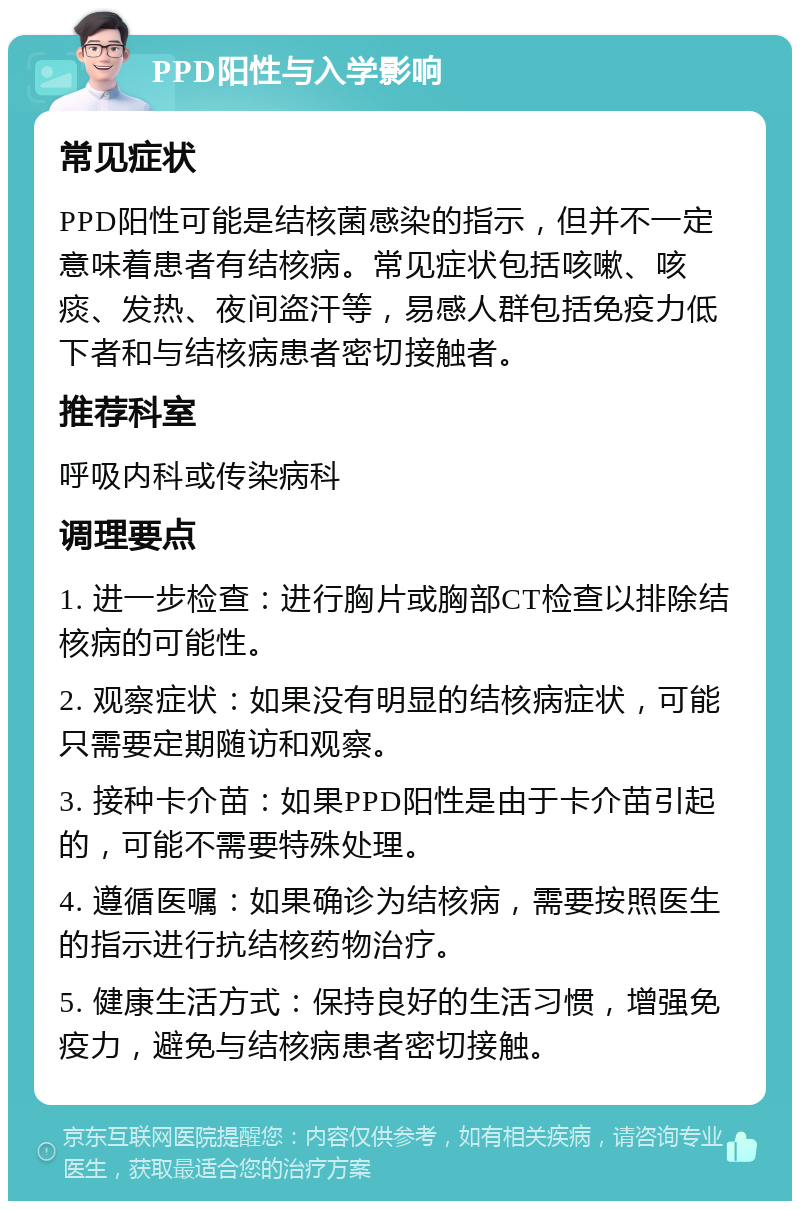 PPD阳性与入学影响 常见症状 PPD阳性可能是结核菌感染的指示，但并不一定意味着患者有结核病。常见症状包括咳嗽、咳痰、发热、夜间盗汗等，易感人群包括免疫力低下者和与结核病患者密切接触者。 推荐科室 呼吸内科或传染病科 调理要点 1. 进一步检查：进行胸片或胸部CT检查以排除结核病的可能性。 2. 观察症状：如果没有明显的结核病症状，可能只需要定期随访和观察。 3. 接种卡介苗：如果PPD阳性是由于卡介苗引起的，可能不需要特殊处理。 4. 遵循医嘱：如果确诊为结核病，需要按照医生的指示进行抗结核药物治疗。 5. 健康生活方式：保持良好的生活习惯，增强免疫力，避免与结核病患者密切接触。