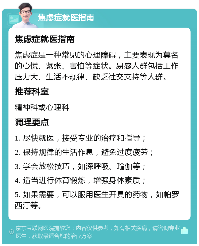 焦虑症就医指南 焦虑症就医指南 焦虑症是一种常见的心理障碍，主要表现为莫名的心慌、紧张、害怕等症状。易感人群包括工作压力大、生活不规律、缺乏社交支持等人群。 推荐科室 精神科或心理科 调理要点 1. 尽快就医，接受专业的治疗和指导； 2. 保持规律的生活作息，避免过度疲劳； 3. 学会放松技巧，如深呼吸、瑜伽等； 4. 适当进行体育锻炼，增强身体素质； 5. 如果需要，可以服用医生开具的药物，如帕罗西汀等。