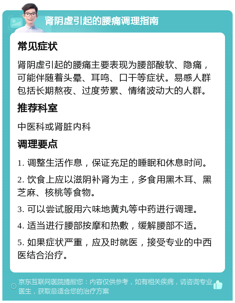 肾阴虚引起的腰痛调理指南 常见症状 肾阴虚引起的腰痛主要表现为腰部酸软、隐痛，可能伴随着头晕、耳鸣、口干等症状。易感人群包括长期熬夜、过度劳累、情绪波动大的人群。 推荐科室 中医科或肾脏内科 调理要点 1. 调整生活作息，保证充足的睡眠和休息时间。 2. 饮食上应以滋阴补肾为主，多食用黑木耳、黑芝麻、核桃等食物。 3. 可以尝试服用六味地黄丸等中药进行调理。 4. 适当进行腰部按摩和热敷，缓解腰部不适。 5. 如果症状严重，应及时就医，接受专业的中西医结合治疗。