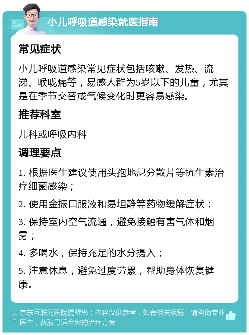 小儿呼吸道感染就医指南 常见症状 小儿呼吸道感染常见症状包括咳嗽、发热、流涕、喉咙痛等，易感人群为5岁以下的儿童，尤其是在季节交替或气候变化时更容易感染。 推荐科室 儿科或呼吸内科 调理要点 1. 根据医生建议使用头孢地尼分散片等抗生素治疗细菌感染； 2. 使用金振口服液和易坦静等药物缓解症状； 3. 保持室内空气流通，避免接触有害气体和烟雾； 4. 多喝水，保持充足的水分摄入； 5. 注意休息，避免过度劳累，帮助身体恢复健康。