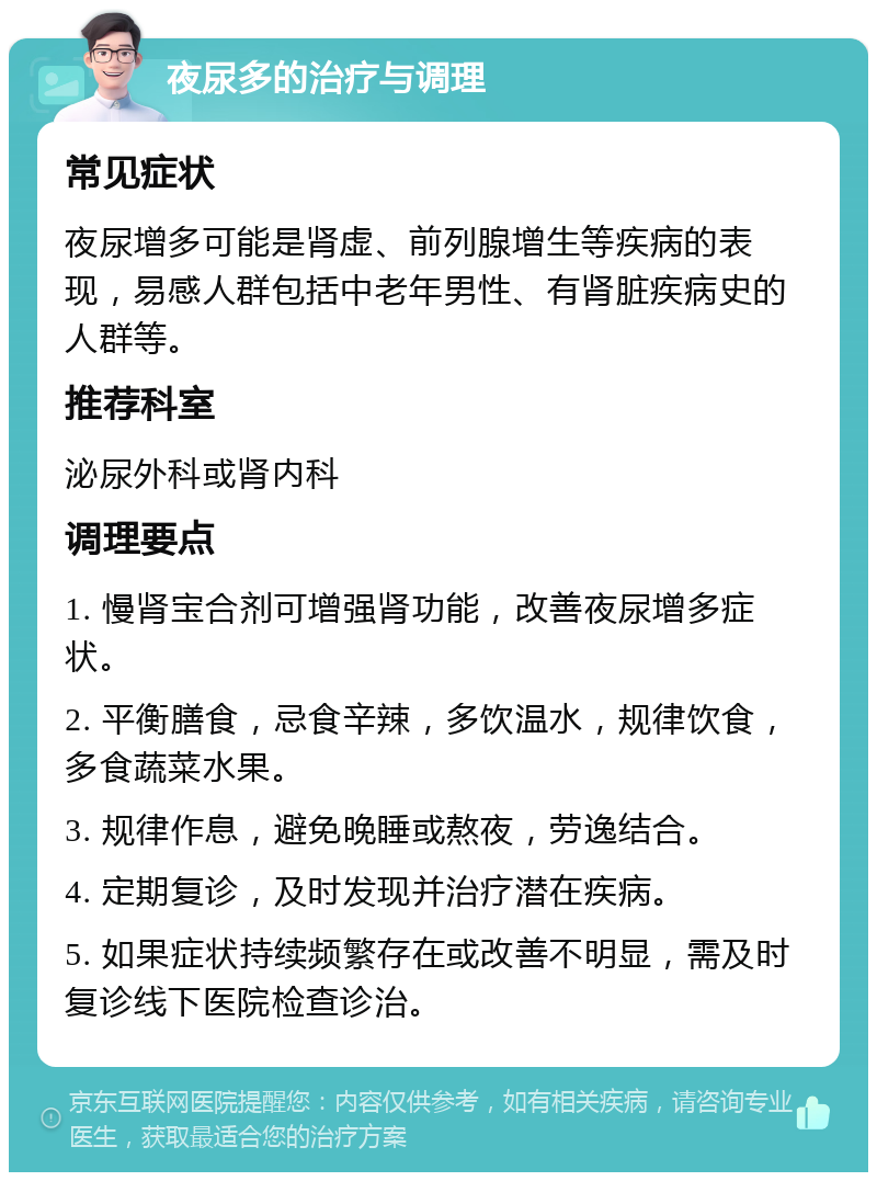 夜尿多的治疗与调理 常见症状 夜尿增多可能是肾虚、前列腺增生等疾病的表现，易感人群包括中老年男性、有肾脏疾病史的人群等。 推荐科室 泌尿外科或肾内科 调理要点 1. 慢肾宝合剂可增强肾功能，改善夜尿增多症状。 2. 平衡膳食，忌食辛辣，多饮温水，规律饮食，多食蔬菜水果。 3. 规律作息，避免晚睡或熬夜，劳逸结合。 4. 定期复诊，及时发现并治疗潜在疾病。 5. 如果症状持续频繁存在或改善不明显，需及时复诊线下医院检查诊治。