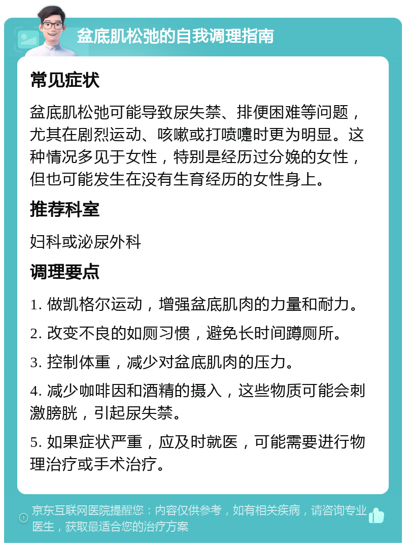 盆底肌松弛的自我调理指南 常见症状 盆底肌松弛可能导致尿失禁、排便困难等问题，尤其在剧烈运动、咳嗽或打喷嚏时更为明显。这种情况多见于女性，特别是经历过分娩的女性，但也可能发生在没有生育经历的女性身上。 推荐科室 妇科或泌尿外科 调理要点 1. 做凯格尔运动，增强盆底肌肉的力量和耐力。 2. 改变不良的如厕习惯，避免长时间蹲厕所。 3. 控制体重，减少对盆底肌肉的压力。 4. 减少咖啡因和酒精的摄入，这些物质可能会刺激膀胱，引起尿失禁。 5. 如果症状严重，应及时就医，可能需要进行物理治疗或手术治疗。