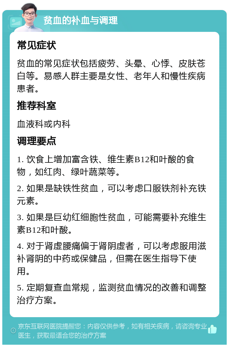 贫血的补血与调理 常见症状 贫血的常见症状包括疲劳、头晕、心悸、皮肤苍白等。易感人群主要是女性、老年人和慢性疾病患者。 推荐科室 血液科或内科 调理要点 1. 饮食上增加富含铁、维生素B12和叶酸的食物，如红肉、绿叶蔬菜等。 2. 如果是缺铁性贫血，可以考虑口服铁剂补充铁元素。 3. 如果是巨幼红细胞性贫血，可能需要补充维生素B12和叶酸。 4. 对于肾虚腰痛偏于肾阴虚者，可以考虑服用滋补肾阴的中药或保健品，但需在医生指导下使用。 5. 定期复查血常规，监测贫血情况的改善和调整治疗方案。