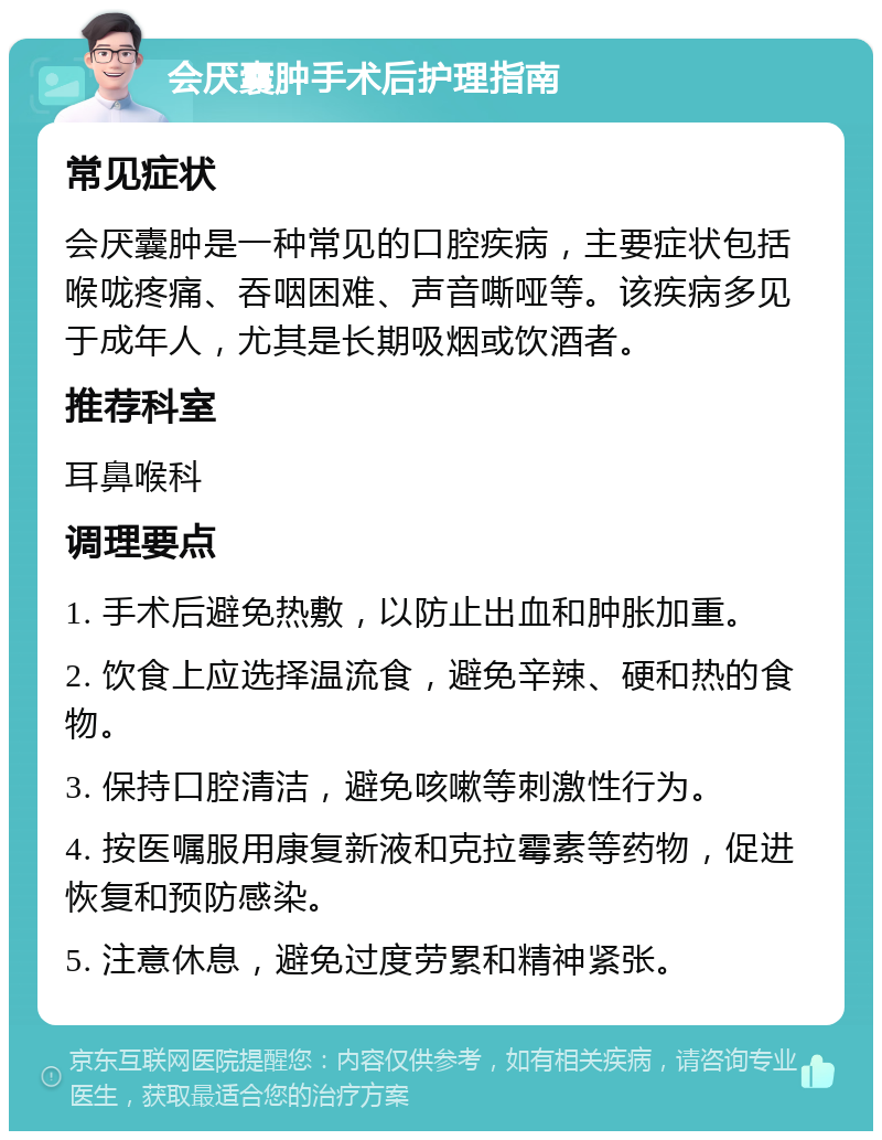 会厌囊肿手术后护理指南 常见症状 会厌囊肿是一种常见的口腔疾病，主要症状包括喉咙疼痛、吞咽困难、声音嘶哑等。该疾病多见于成年人，尤其是长期吸烟或饮酒者。 推荐科室 耳鼻喉科 调理要点 1. 手术后避免热敷，以防止出血和肿胀加重。 2. 饮食上应选择温流食，避免辛辣、硬和热的食物。 3. 保持口腔清洁，避免咳嗽等刺激性行为。 4. 按医嘱服用康复新液和克拉霉素等药物，促进恢复和预防感染。 5. 注意休息，避免过度劳累和精神紧张。