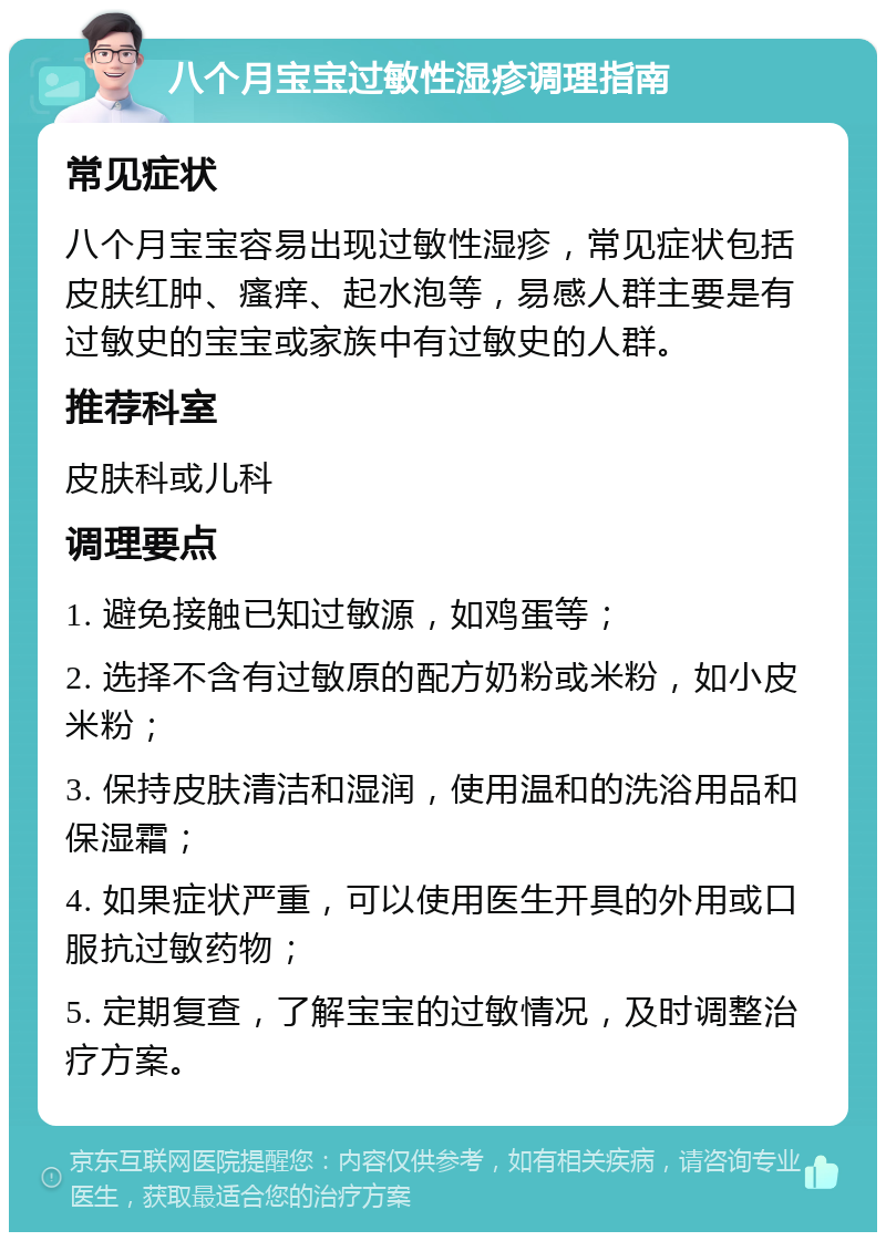 八个月宝宝过敏性湿疹调理指南 常见症状 八个月宝宝容易出现过敏性湿疹，常见症状包括皮肤红肿、瘙痒、起水泡等，易感人群主要是有过敏史的宝宝或家族中有过敏史的人群。 推荐科室 皮肤科或儿科 调理要点 1. 避免接触已知过敏源，如鸡蛋等； 2. 选择不含有过敏原的配方奶粉或米粉，如小皮米粉； 3. 保持皮肤清洁和湿润，使用温和的洗浴用品和保湿霜； 4. 如果症状严重，可以使用医生开具的外用或口服抗过敏药物； 5. 定期复查，了解宝宝的过敏情况，及时调整治疗方案。