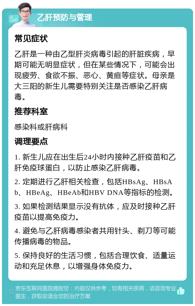 乙肝预防与管理 常见症状 乙肝是一种由乙型肝炎病毒引起的肝脏疾病，早期可能无明显症状，但在某些情况下，可能会出现疲劳、食欲不振、恶心、黄疸等症状。母亲是大三阳的新生儿需要特别关注是否感染乙肝病毒。 推荐科室 感染科或肝病科 调理要点 1. 新生儿应在出生后24小时内接种乙肝疫苗和乙肝免疫球蛋白，以防止感染乙肝病毒。 2. 定期进行乙肝相关检查，包括HBsAg、HBsAb、HBeAg、HBeAb和HBV DNA等指标的检测。 3. 如果检测结果显示没有抗体，应及时接种乙肝疫苗以提高免疫力。 4. 避免与乙肝病毒感染者共用针头、剃刀等可能传播病毒的物品。 5. 保持良好的生活习惯，包括合理饮食、适量运动和充足休息，以增强身体免疫力。