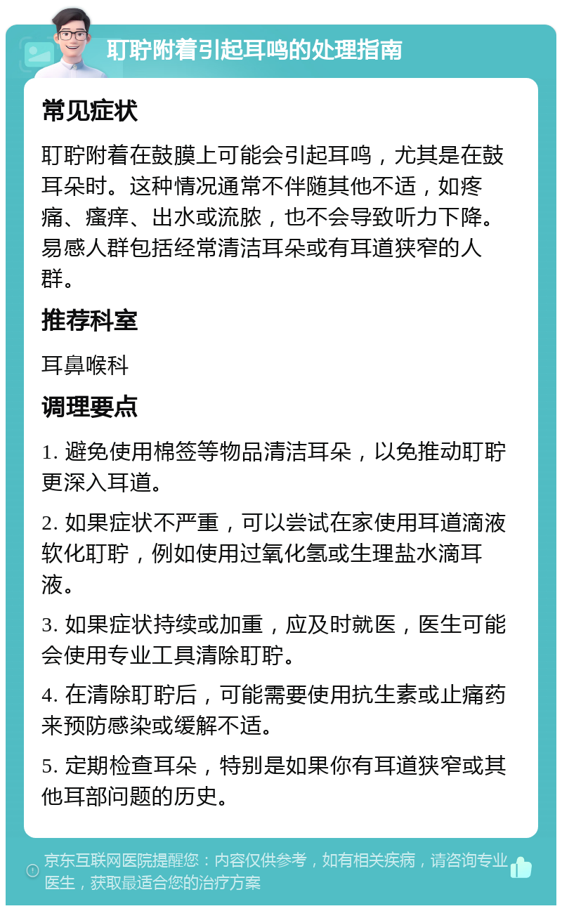 耵聍附着引起耳鸣的处理指南 常见症状 耵聍附着在鼓膜上可能会引起耳鸣，尤其是在鼓耳朵时。这种情况通常不伴随其他不适，如疼痛、瘙痒、出水或流脓，也不会导致听力下降。易感人群包括经常清洁耳朵或有耳道狭窄的人群。 推荐科室 耳鼻喉科 调理要点 1. 避免使用棉签等物品清洁耳朵，以免推动耵聍更深入耳道。 2. 如果症状不严重，可以尝试在家使用耳道滴液软化耵聍，例如使用过氧化氢或生理盐水滴耳液。 3. 如果症状持续或加重，应及时就医，医生可能会使用专业工具清除耵聍。 4. 在清除耵聍后，可能需要使用抗生素或止痛药来预防感染或缓解不适。 5. 定期检查耳朵，特别是如果你有耳道狭窄或其他耳部问题的历史。