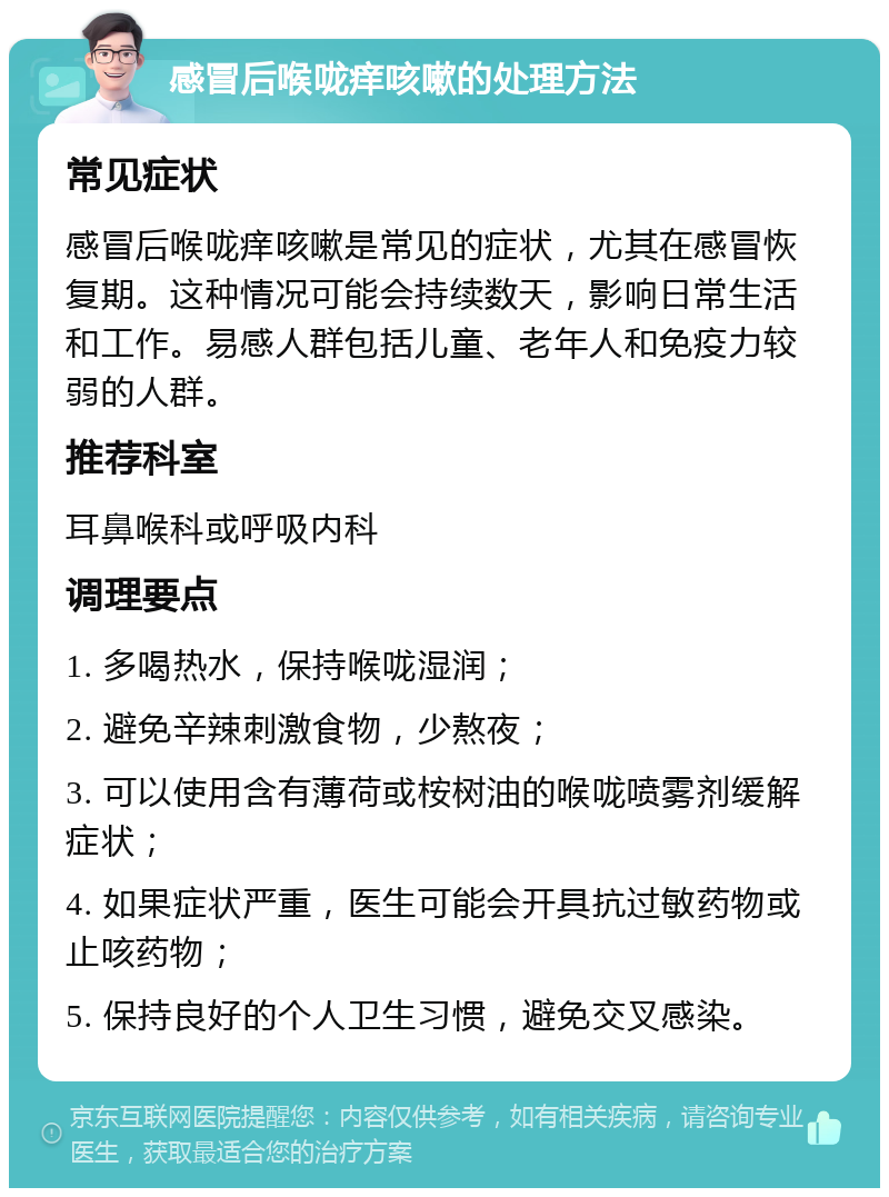 感冒后喉咙痒咳嗽的处理方法 常见症状 感冒后喉咙痒咳嗽是常见的症状，尤其在感冒恢复期。这种情况可能会持续数天，影响日常生活和工作。易感人群包括儿童、老年人和免疫力较弱的人群。 推荐科室 耳鼻喉科或呼吸内科 调理要点 1. 多喝热水，保持喉咙湿润； 2. 避免辛辣刺激食物，少熬夜； 3. 可以使用含有薄荷或桉树油的喉咙喷雾剂缓解症状； 4. 如果症状严重，医生可能会开具抗过敏药物或止咳药物； 5. 保持良好的个人卫生习惯，避免交叉感染。