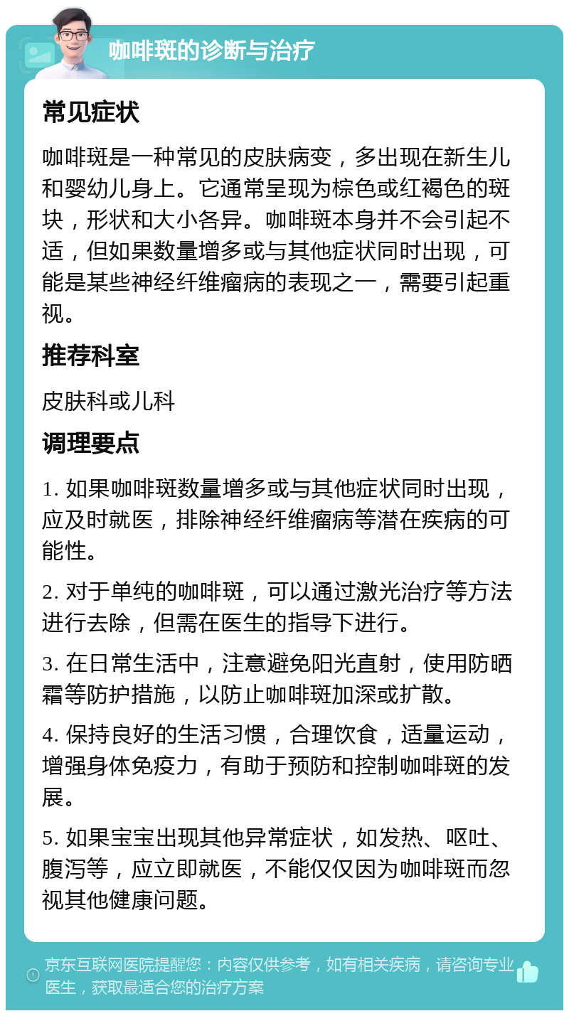 咖啡斑的诊断与治疗 常见症状 咖啡斑是一种常见的皮肤病变，多出现在新生儿和婴幼儿身上。它通常呈现为棕色或红褐色的斑块，形状和大小各异。咖啡斑本身并不会引起不适，但如果数量增多或与其他症状同时出现，可能是某些神经纤维瘤病的表现之一，需要引起重视。 推荐科室 皮肤科或儿科 调理要点 1. 如果咖啡斑数量增多或与其他症状同时出现，应及时就医，排除神经纤维瘤病等潜在疾病的可能性。 2. 对于单纯的咖啡斑，可以通过激光治疗等方法进行去除，但需在医生的指导下进行。 3. 在日常生活中，注意避免阳光直射，使用防晒霜等防护措施，以防止咖啡斑加深或扩散。 4. 保持良好的生活习惯，合理饮食，适量运动，增强身体免疫力，有助于预防和控制咖啡斑的发展。 5. 如果宝宝出现其他异常症状，如发热、呕吐、腹泻等，应立即就医，不能仅仅因为咖啡斑而忽视其他健康问题。