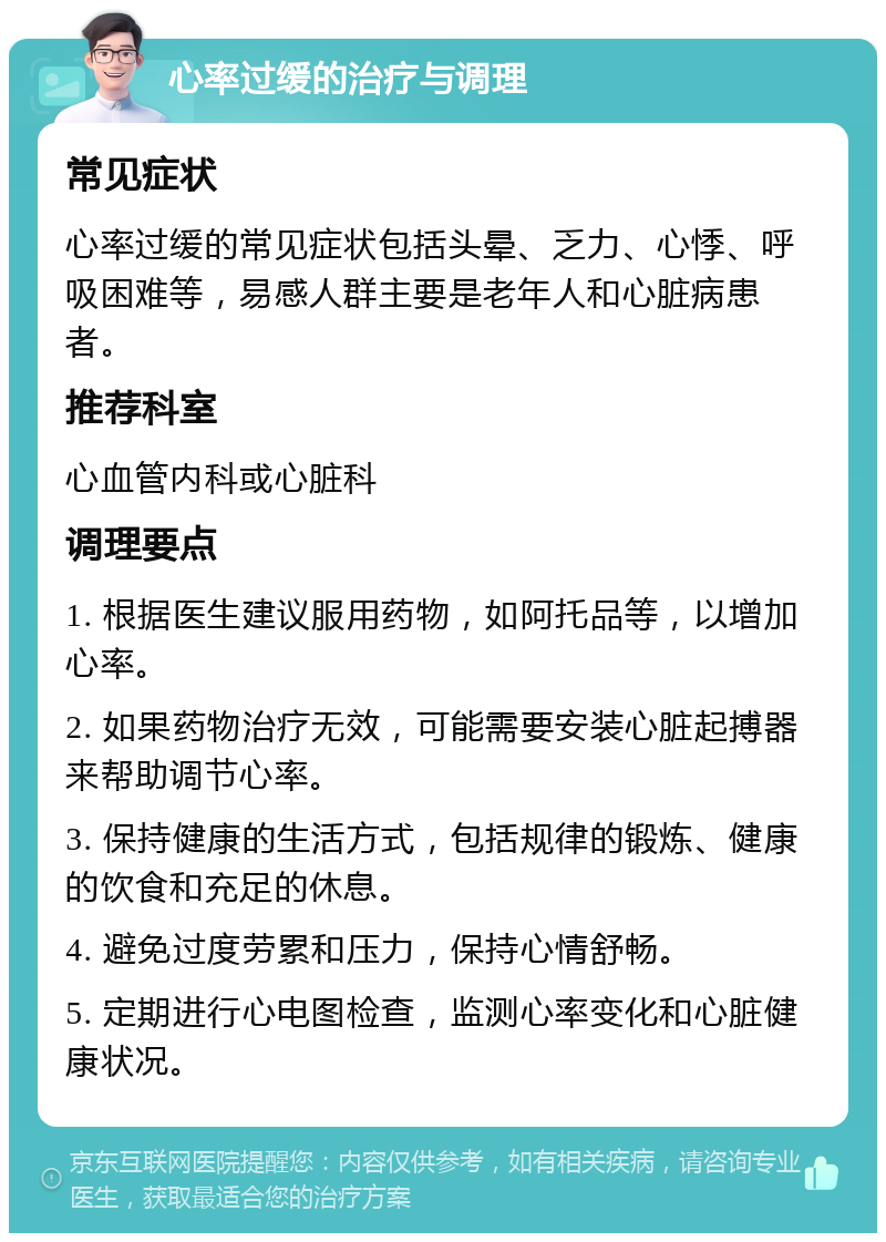 心率过缓的治疗与调理 常见症状 心率过缓的常见症状包括头晕、乏力、心悸、呼吸困难等，易感人群主要是老年人和心脏病患者。 推荐科室 心血管内科或心脏科 调理要点 1. 根据医生建议服用药物，如阿托品等，以增加心率。 2. 如果药物治疗无效，可能需要安装心脏起搏器来帮助调节心率。 3. 保持健康的生活方式，包括规律的锻炼、健康的饮食和充足的休息。 4. 避免过度劳累和压力，保持心情舒畅。 5. 定期进行心电图检查，监测心率变化和心脏健康状况。