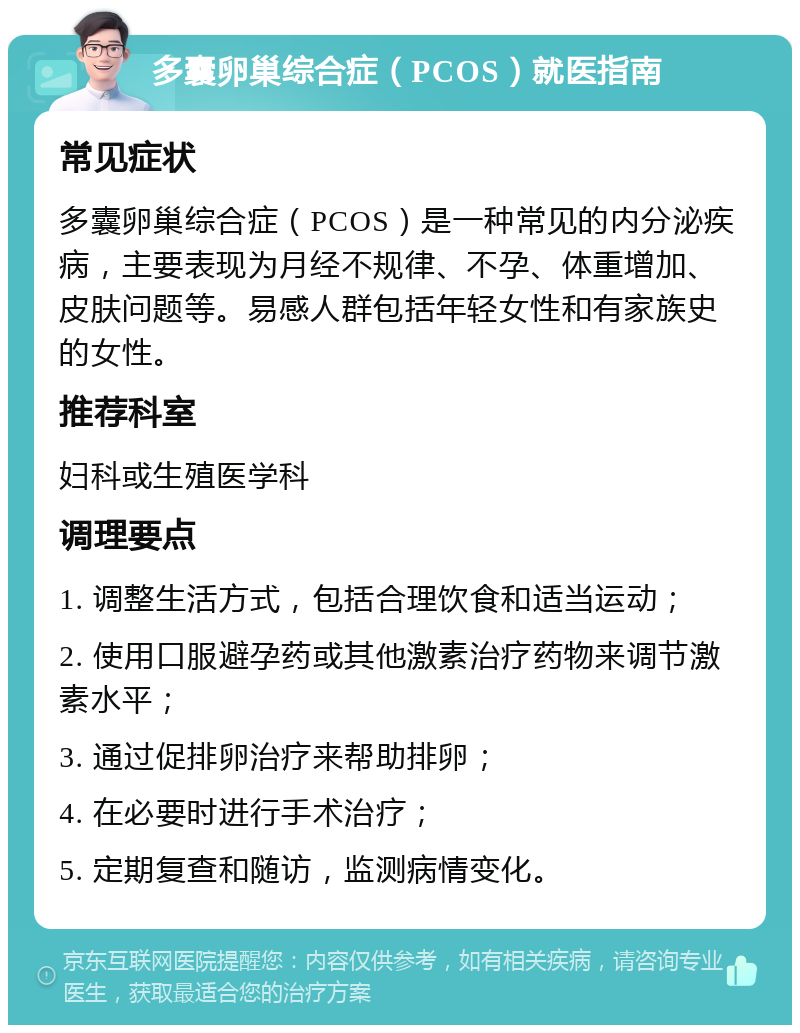 多囊卵巢综合症（PCOS）就医指南 常见症状 多囊卵巢综合症（PCOS）是一种常见的内分泌疾病，主要表现为月经不规律、不孕、体重增加、皮肤问题等。易感人群包括年轻女性和有家族史的女性。 推荐科室 妇科或生殖医学科 调理要点 1. 调整生活方式，包括合理饮食和适当运动； 2. 使用口服避孕药或其他激素治疗药物来调节激素水平； 3. 通过促排卵治疗来帮助排卵； 4. 在必要时进行手术治疗； 5. 定期复查和随访，监测病情变化。