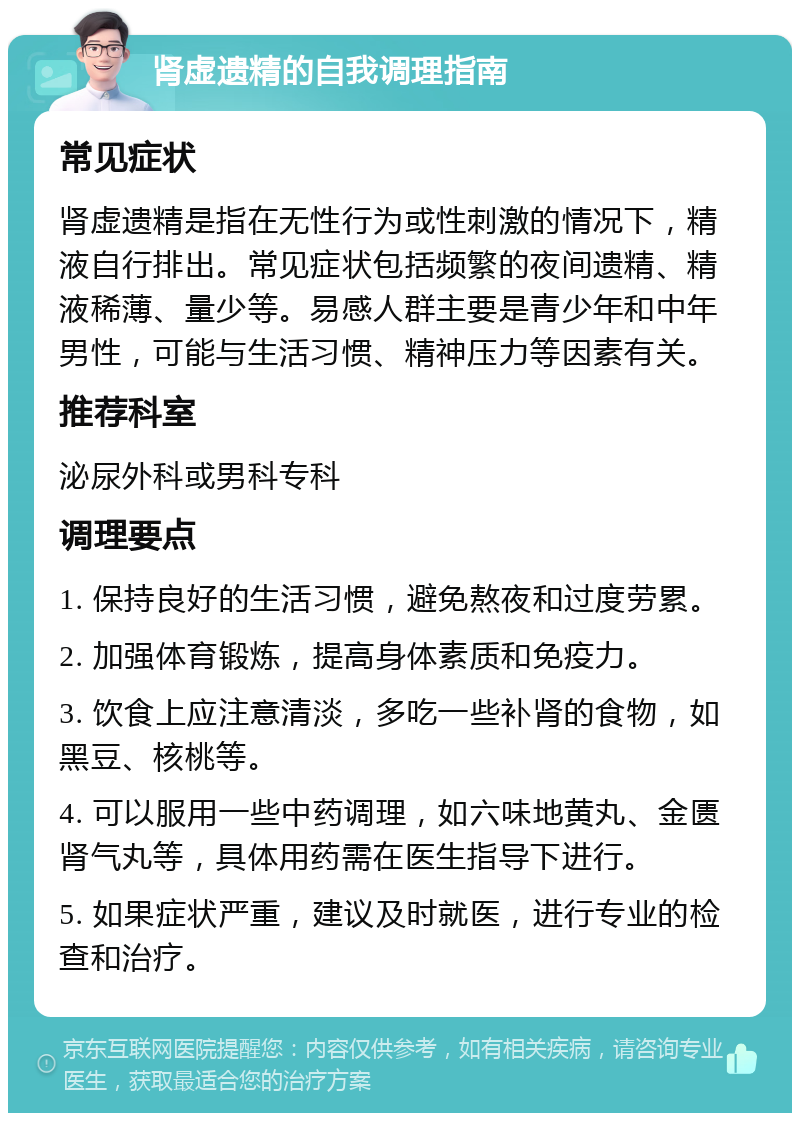 肾虚遗精的自我调理指南 常见症状 肾虚遗精是指在无性行为或性刺激的情况下，精液自行排出。常见症状包括频繁的夜间遗精、精液稀薄、量少等。易感人群主要是青少年和中年男性，可能与生活习惯、精神压力等因素有关。 推荐科室 泌尿外科或男科专科 调理要点 1. 保持良好的生活习惯，避免熬夜和过度劳累。 2. 加强体育锻炼，提高身体素质和免疫力。 3. 饮食上应注意清淡，多吃一些补肾的食物，如黑豆、核桃等。 4. 可以服用一些中药调理，如六味地黄丸、金匮肾气丸等，具体用药需在医生指导下进行。 5. 如果症状严重，建议及时就医，进行专业的检查和治疗。