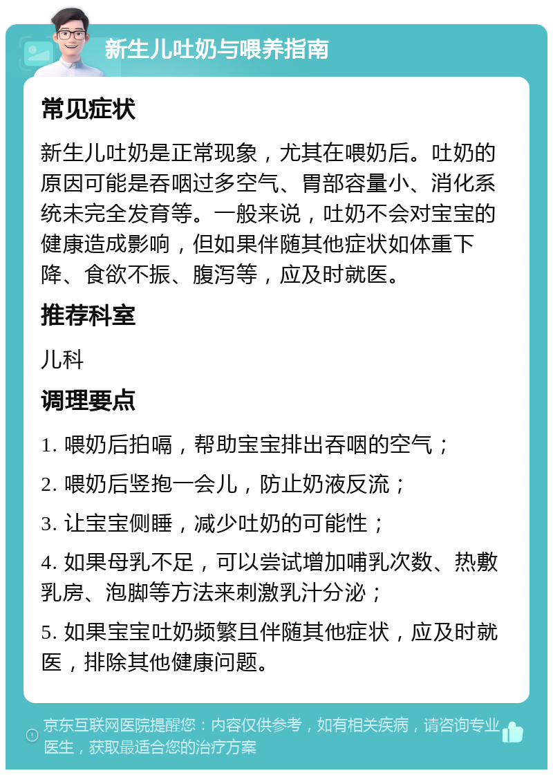 新生儿吐奶与喂养指南 常见症状 新生儿吐奶是正常现象，尤其在喂奶后。吐奶的原因可能是吞咽过多空气、胃部容量小、消化系统未完全发育等。一般来说，吐奶不会对宝宝的健康造成影响，但如果伴随其他症状如体重下降、食欲不振、腹泻等，应及时就医。 推荐科室 儿科 调理要点 1. 喂奶后拍嗝，帮助宝宝排出吞咽的空气； 2. 喂奶后竖抱一会儿，防止奶液反流； 3. 让宝宝侧睡，减少吐奶的可能性； 4. 如果母乳不足，可以尝试增加哺乳次数、热敷乳房、泡脚等方法来刺激乳汁分泌； 5. 如果宝宝吐奶频繁且伴随其他症状，应及时就医，排除其他健康问题。