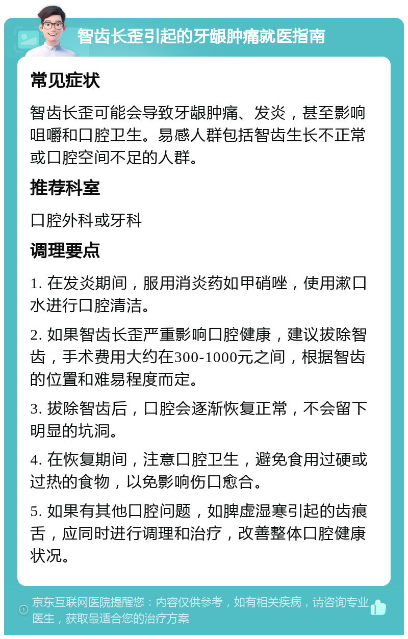 智齿长歪引起的牙龈肿痛就医指南 常见症状 智齿长歪可能会导致牙龈肿痛、发炎，甚至影响咀嚼和口腔卫生。易感人群包括智齿生长不正常或口腔空间不足的人群。 推荐科室 口腔外科或牙科 调理要点 1. 在发炎期间，服用消炎药如甲硝唑，使用漱口水进行口腔清洁。 2. 如果智齿长歪严重影响口腔健康，建议拔除智齿，手术费用大约在300-1000元之间，根据智齿的位置和难易程度而定。 3. 拔除智齿后，口腔会逐渐恢复正常，不会留下明显的坑洞。 4. 在恢复期间，注意口腔卫生，避免食用过硬或过热的食物，以免影响伤口愈合。 5. 如果有其他口腔问题，如脾虚湿寒引起的齿痕舌，应同时进行调理和治疗，改善整体口腔健康状况。