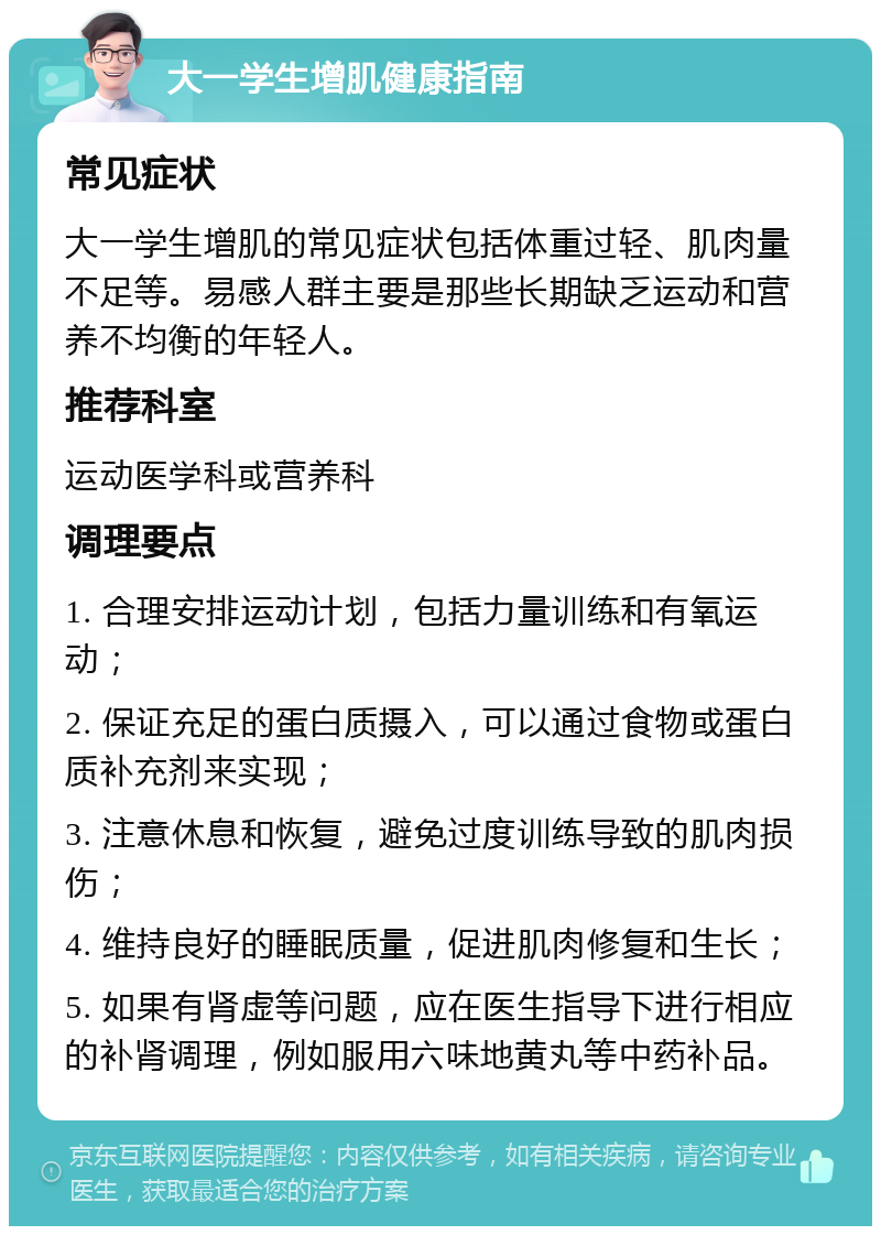 大一学生增肌健康指南 常见症状 大一学生增肌的常见症状包括体重过轻、肌肉量不足等。易感人群主要是那些长期缺乏运动和营养不均衡的年轻人。 推荐科室 运动医学科或营养科 调理要点 1. 合理安排运动计划，包括力量训练和有氧运动； 2. 保证充足的蛋白质摄入，可以通过食物或蛋白质补充剂来实现； 3. 注意休息和恢复，避免过度训练导致的肌肉损伤； 4. 维持良好的睡眠质量，促进肌肉修复和生长； 5. 如果有肾虚等问题，应在医生指导下进行相应的补肾调理，例如服用六味地黄丸等中药补品。