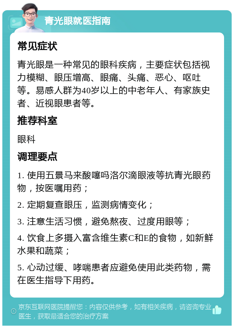 青光眼就医指南 常见症状 青光眼是一种常见的眼科疾病，主要症状包括视力模糊、眼压增高、眼痛、头痛、恶心、呕吐等。易感人群为40岁以上的中老年人、有家族史者、近视眼患者等。 推荐科室 眼科 调理要点 1. 使用五景马来酸噻吗洛尔滴眼液等抗青光眼药物，按医嘱用药； 2. 定期复查眼压，监测病情变化； 3. 注意生活习惯，避免熬夜、过度用眼等； 4. 饮食上多摄入富含维生素C和E的食物，如新鲜水果和蔬菜； 5. 心动过缓、哮喘患者应避免使用此类药物，需在医生指导下用药。