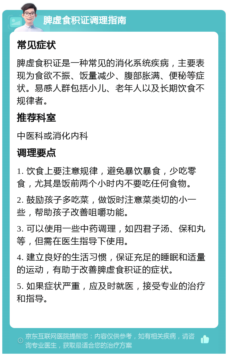 脾虚食积证调理指南 常见症状 脾虚食积证是一种常见的消化系统疾病，主要表现为食欲不振、饭量减少、腹部胀满、便秘等症状。易感人群包括小儿、老年人以及长期饮食不规律者。 推荐科室 中医科或消化内科 调理要点 1. 饮食上要注意规律，避免暴饮暴食，少吃零食，尤其是饭前两个小时内不要吃任何食物。 2. 鼓励孩子多吃菜，做饭时注意菜类切的小一些，帮助孩子改善咀嚼功能。 3. 可以使用一些中药调理，如四君子汤、保和丸等，但需在医生指导下使用。 4. 建立良好的生活习惯，保证充足的睡眠和适量的运动，有助于改善脾虚食积证的症状。 5. 如果症状严重，应及时就医，接受专业的治疗和指导。