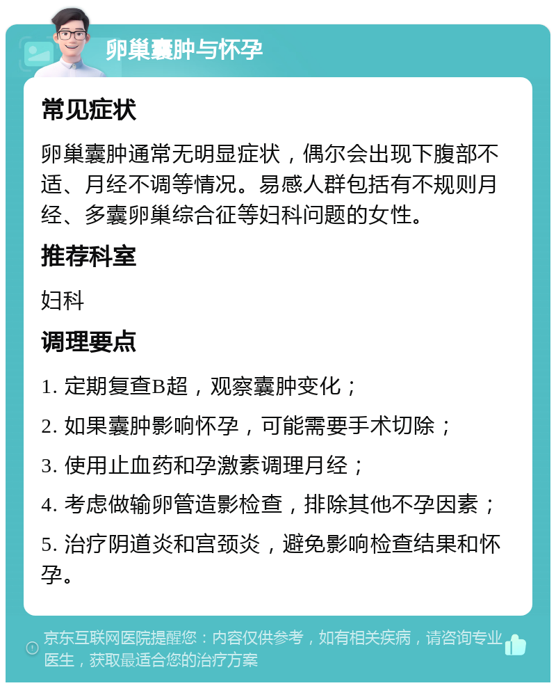 卵巢囊肿与怀孕 常见症状 卵巢囊肿通常无明显症状，偶尔会出现下腹部不适、月经不调等情况。易感人群包括有不规则月经、多囊卵巢综合征等妇科问题的女性。 推荐科室 妇科 调理要点 1. 定期复查B超，观察囊肿变化； 2. 如果囊肿影响怀孕，可能需要手术切除； 3. 使用止血药和孕激素调理月经； 4. 考虑做输卵管造影检查，排除其他不孕因素； 5. 治疗阴道炎和宫颈炎，避免影响检查结果和怀孕。